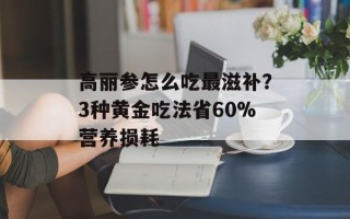 高丽参怎么吃最滋补？3种黄金吃法省60%营养损耗