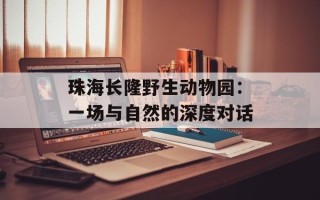 珠海长隆野生动物园：一场与自然的深度对话