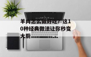 羊肉怎么做好吃？这10种经典做法让你秒变大厨