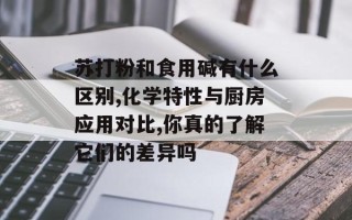 苏打粉和食用碱有什么区别,化学特性与厨房应用对比,你真的了解它们的差异吗