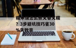 糯米饭怎么蒸又香又糯？3步避坑技巧省30%失败率