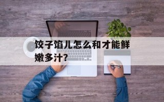 饺子馅儿怎么和才能鲜嫩多汁？