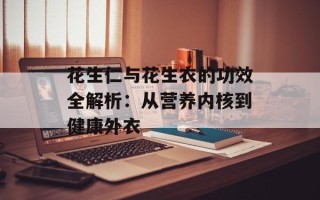 花生仁与花生衣的功效全解析：从营养内核到健康外衣