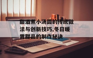 甜酒煮小汤圆的传统做法与创新技巧,冬日暖胃甜品的制作秘诀