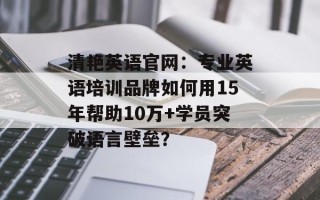 清艳英语官网：专业英语培训品牌如何用15年帮助10万+学员突破语言壁垒？