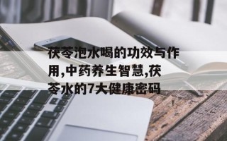 茯苓泡水喝的功效与作用,中药养生智慧,茯苓水的7大健康密码