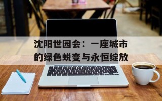 沈阳世园会：一座城市的绿色蜕变与永恒绽放