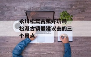 永川松溉古镇好玩吗 松溉古镇最建议去的三个景点
