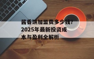 酱香饼加盟费多少钱？2025年最新投资成本与盈利全解析