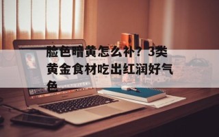 脸色暗黄怎么补？3类黄金食材吃出红润好气色