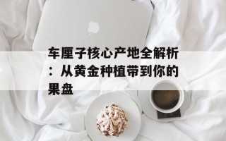 车厘子核心产地全解析：从黄金种植带到你的果盘