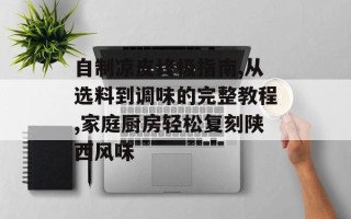 自制凉皮终极指南,从选料到调味的完整教程,家庭厨房轻松复刻陕西风味