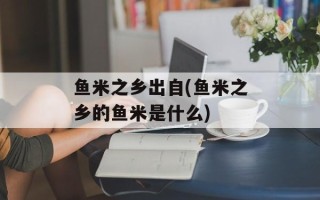鱼米之乡出自(鱼米之乡的鱼米是什么)