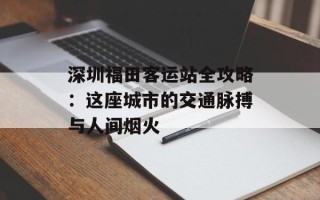 深圳福田客运站全攻略：这座城市的交通脉搏与人间烟火