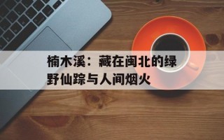 楠木溪：藏在闽北的绿野仙踪与人间烟火