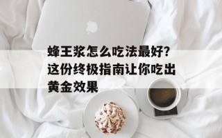 蜂王浆怎么吃法最好？这份终极指南让你吃出黄金效果
