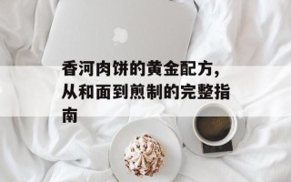 香河肉饼的黄金配方,从和面到煎制的完整指南