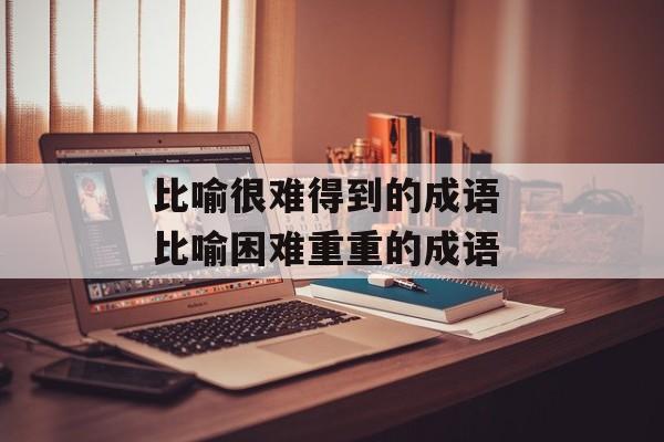 比喻很难得到的成语 比喻困难重重的成语-第1张图片-