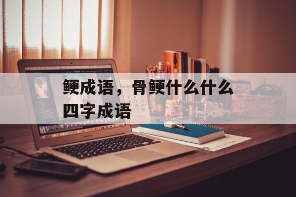 鲠成语，骨鲠什么什么四字成语-第1张图片-