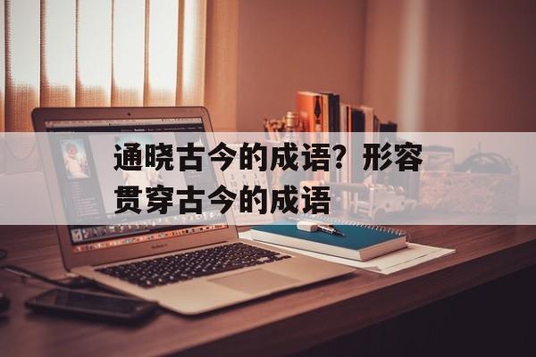 通晓古今的成语？形容贯穿古今的成语-第1张图片-