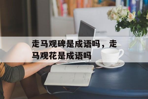 走马观碑是成语吗，走马观花是成语吗-第1张图片-
