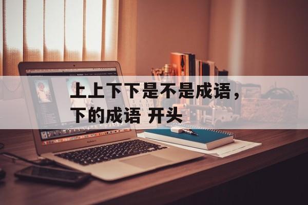 上上下下是不是成语，下的成语 开头-第1张图片-