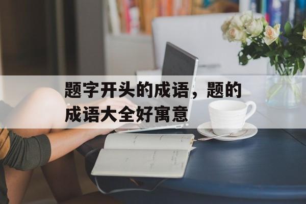 题字开头的成语，题的成语大全好寓意-第1张图片-