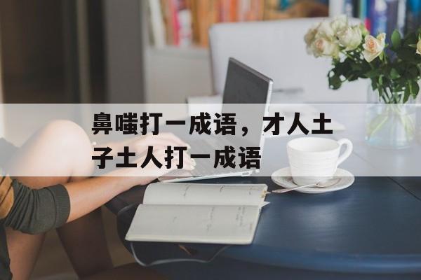 鼻嗤打一成语，才人土子土人打一成语-第1张图片-
