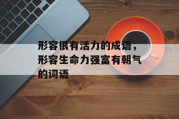 形容很有活力的成语，形容生命力强富有朝气的词语-第1张图片-