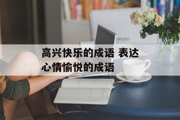 高兴快乐的成语 表达心情愉悦的成语-第1张图片-