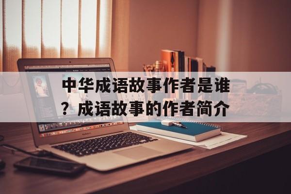 中华成语故事作者是谁？成语故事的作者简介-第1张图片-