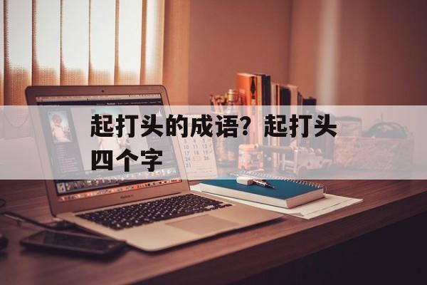 起打头的成语？起打头四个字-第1张图片-