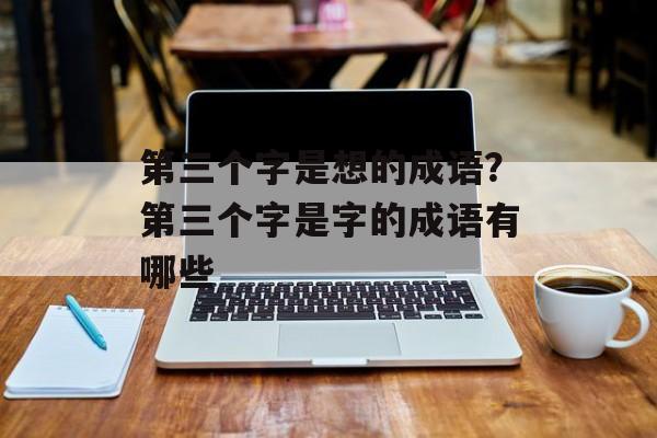第三个字是想的成语？第三个字是字的成语有哪些-第1张图片-