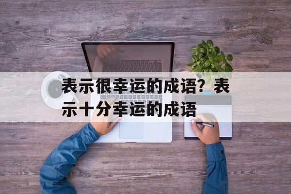 表示很幸运的成语？表示十分幸运的成语-第1张图片-