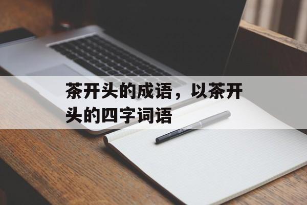茶开头的成语，以茶开头的四字词语-第1张图片-