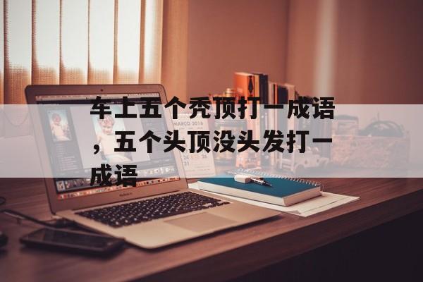 车上五个秃顶打一成语，五个头顶没头发打一成语-第1张图片-