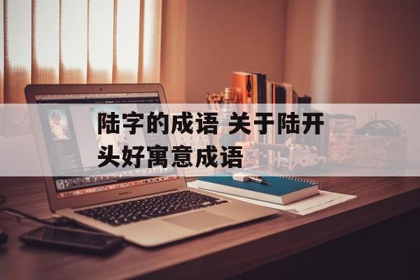 陆字的成语 关于陆开头好寓意成语-第1张图片-