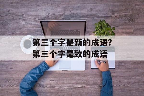 第三个字是新的成语？第三个字是致的成语-第1张图片-