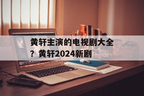 黄轩主演的电视剧大全？黄轩2024新剧-第1张图片-