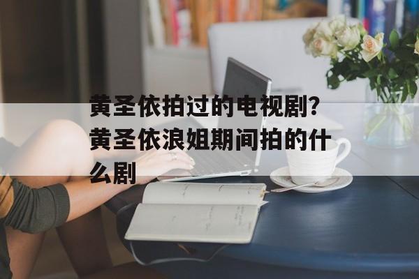 黄圣依拍过的电视剧？黄圣依浪姐期间拍的什么剧-第1张图片-