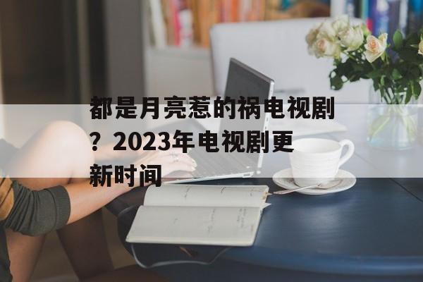 都是月亮惹的祸电视剧？2023年电视剧更新时间-第1张图片-
