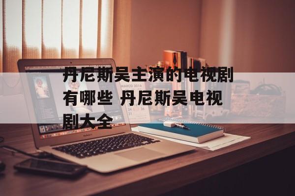 丹尼斯吴主演的电视剧有哪些 丹尼斯吴电视剧大全-第1张图片-