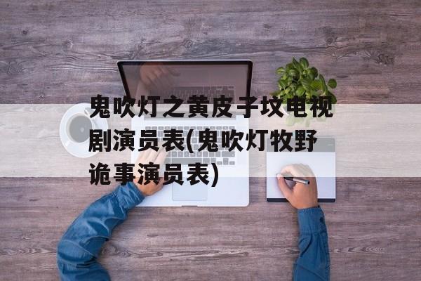 鬼吹灯之黄皮子坟电视剧演员表(鬼吹灯牧野诡事演员表)-第1张图片-