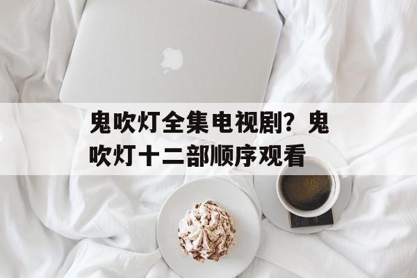 鬼吹灯全集电视剧？鬼吹灯十二部顺序观看-第1张图片-