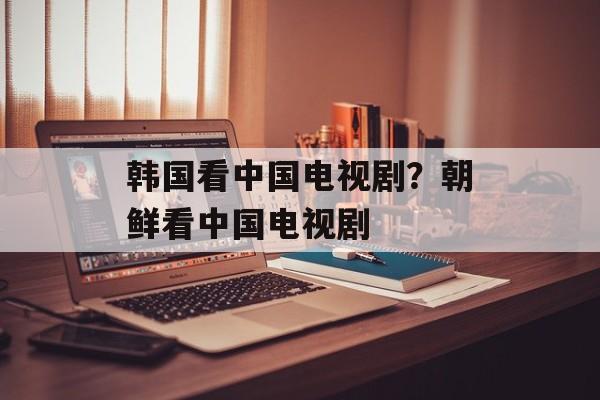 韩国看中国电视剧？朝鲜看中国电视剧-第1张图片-