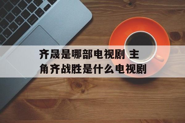 齐晟是哪部电视剧 主角齐战胜是什么电视剧-第1张图片-