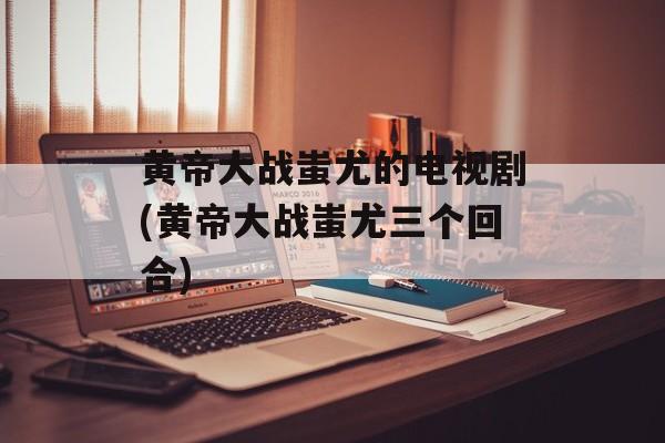 黄帝大战蚩尤的电视剧(黄帝大战蚩尤三个回合)-第1张图片-