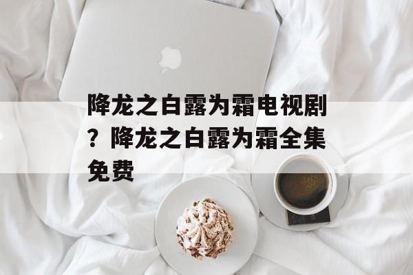 降龙之白露为霜电视剧？降龙之白露为霜全集免费-第1张图片-
