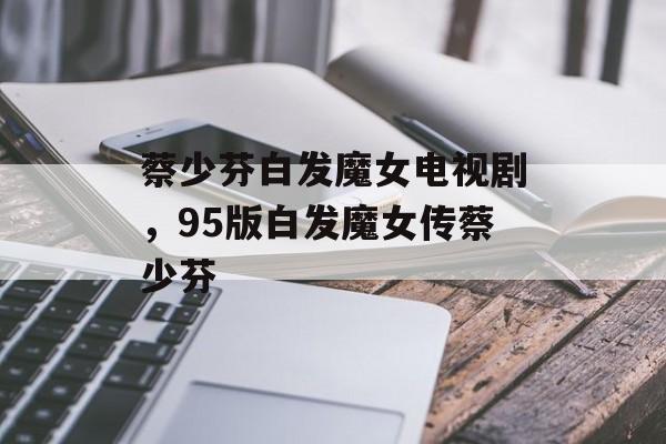 蔡少芬白发魔女电视剧，95版白发魔女传蔡少芬-第1张图片-