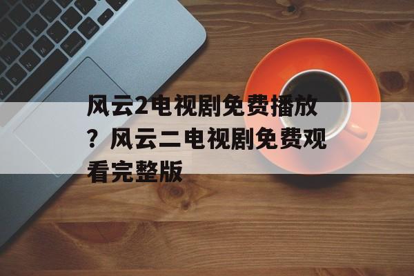 风云2电视剧免费播放？风云二电视剧免费观看完整版-第1张图片-
